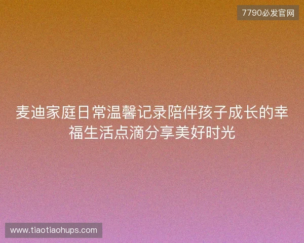 麦迪家庭日常温馨记录陪伴孩子成长的幸福生活点滴分享美好时光